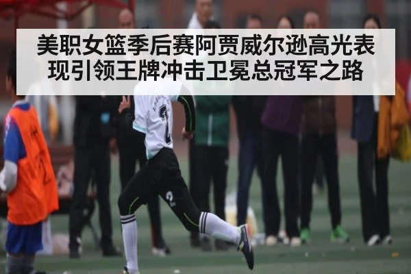 美职女篮季后赛阿贾威尔逊高光表现引领王牌冲击卫冕总冠军之路